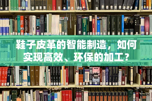 鞋子皮革的智能制造，如何实现高效、环保的加工？