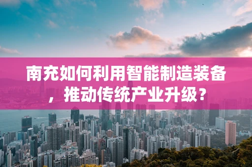 南充如何利用智能制造装备，推动传统产业升级？