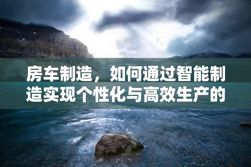 房车制造，如何通过智能制造实现个性化与高效生产的完美融合？