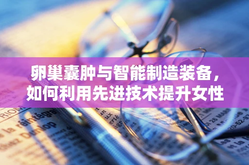 卵巢囊肿与智能制造装备，如何利用先进技术提升女性健康监测效率？