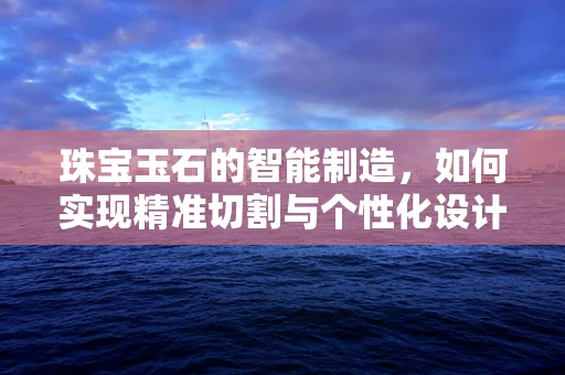 珠宝玉石的智能制造，如何实现精准切割与个性化设计？