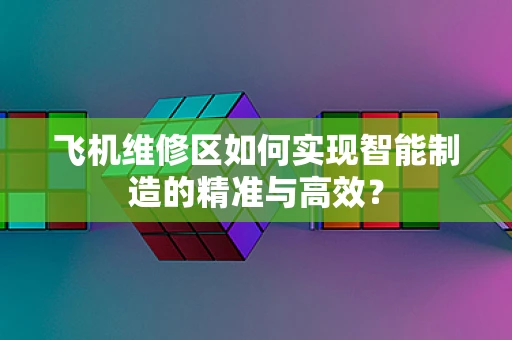 飞机维修区如何实现智能制造的精准与高效？