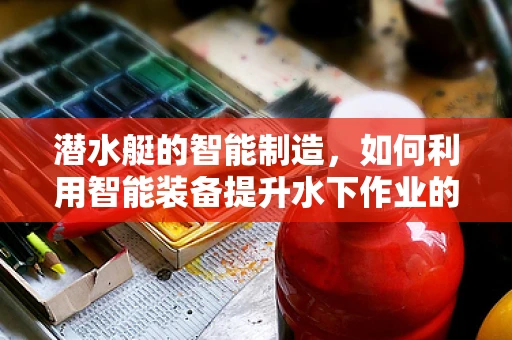 潜水艇的智能制造，如何利用智能装备提升水下作业的精准与效率？