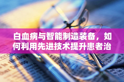 白血病与智能制造装备，如何利用先进技术提升患者治疗效率？