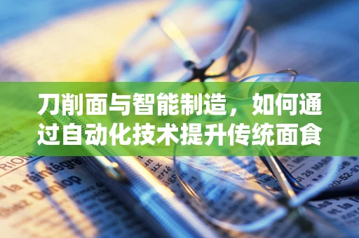 刀削面与智能制造，如何通过自动化技术提升传统面食制作效率？