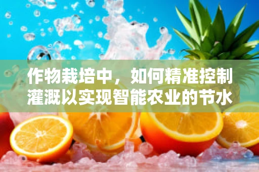 作物栽培中，如何精准控制灌溉以实现智能农业的节水增效？