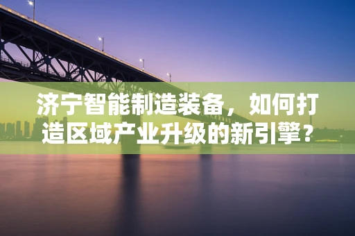 济宁智能制造装备，如何打造区域产业升级的新引擎？