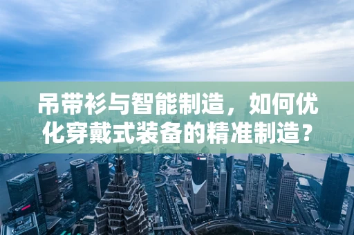 吊带衫与智能制造，如何优化穿戴式装备的精准制造？