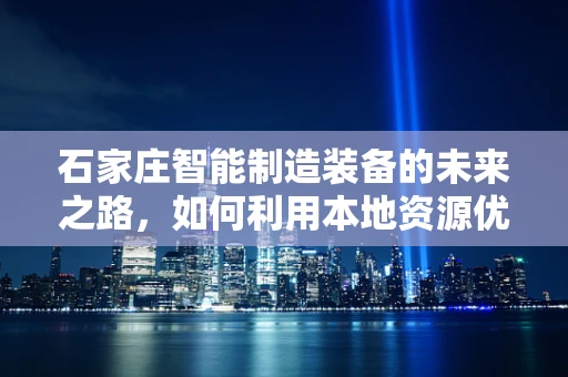 石家庄智能制造装备的未来之路，如何利用本地资源优势实现产业升级？