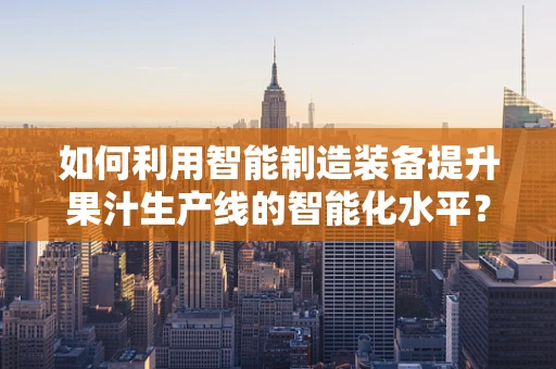 如何利用智能制造装备提升果汁生产线的智能化水平？