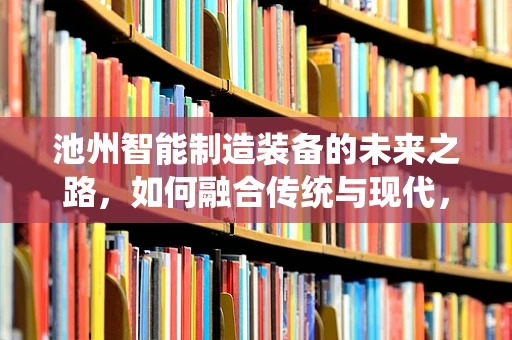 池州智能制造装备的未来之路，如何融合传统与现代，打造产业升级新引擎？