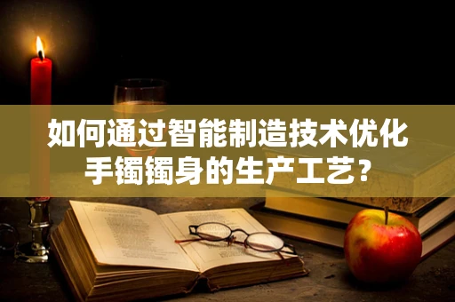 如何通过智能制造技术优化手镯镯身的生产工艺？