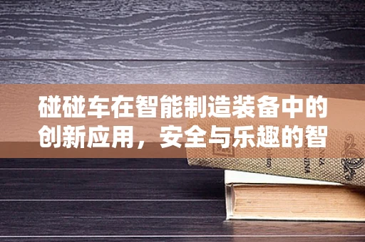 碰碰车在智能制造装备中的创新应用，安全与乐趣的智能碰撞