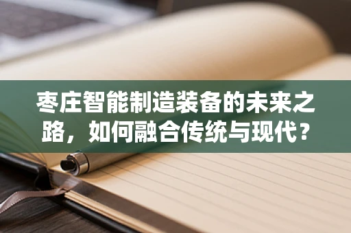 枣庄智能制造装备的未来之路，如何融合传统与现代？