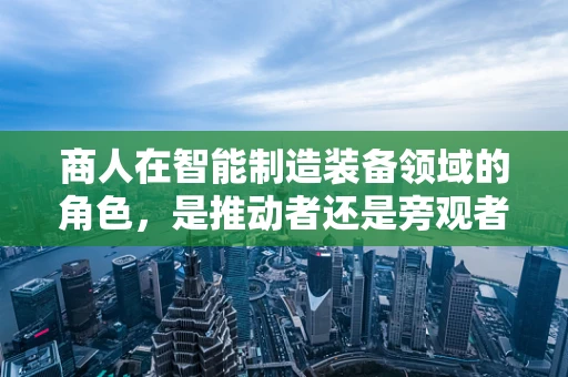 商人在智能制造装备领域的角色，是推动者还是旁观者？