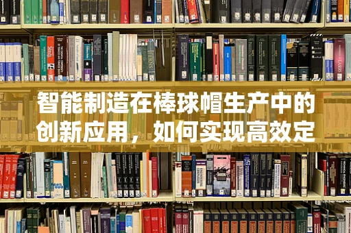 智能制造在棒球帽生产中的创新应用，如何实现高效定制化生产？