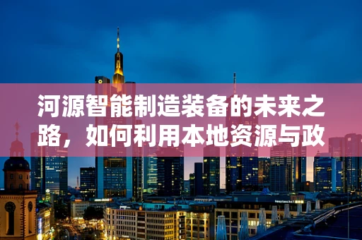 河源智能制造装备的未来之路，如何利用本地资源与政策优势？