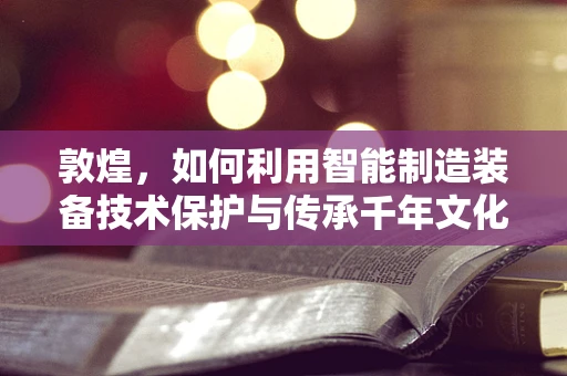 敦煌，如何利用智能制造装备技术保护与传承千年文化遗产？