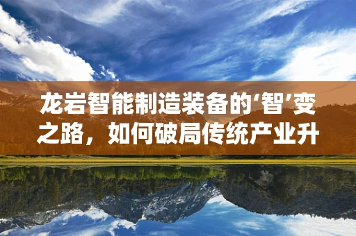 龙岩智能制造装备的‘智’变之路，如何破局传统产业升级？