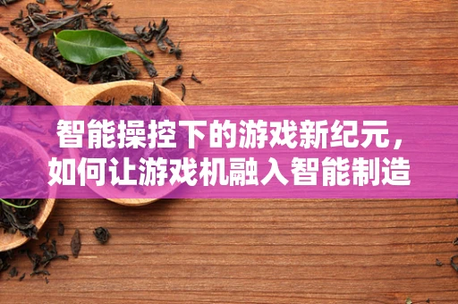 智能操控下的游戏新纪元，如何让游戏机融入智能制造的未来？