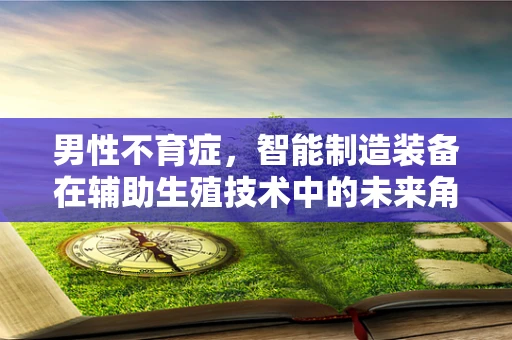 男性不育症，智能制造装备在辅助生殖技术中的未来角色？