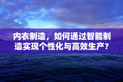 内衣制造，如何通过智能制造实现个性化与高效生产？