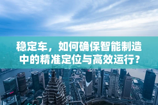 稳定车，如何确保智能制造中的精准定位与高效运行？