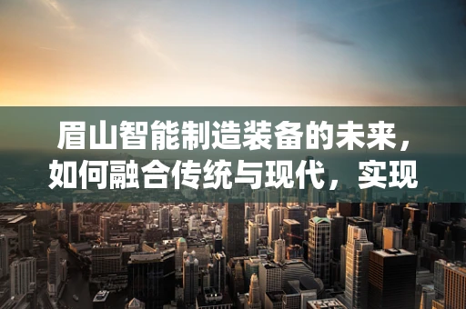 眉山智能制造装备的未来，如何融合传统与现代，实现产业升级？