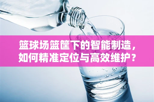 篮球场篮筐下的智能制造，如何精准定位与高效维护？