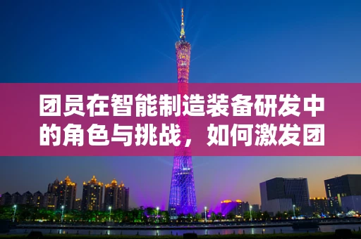 团员在智能制造装备研发中的角色与挑战，如何激发团队创新力？