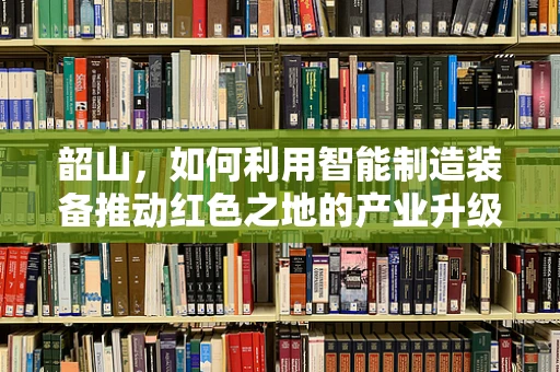 韶山，如何利用智能制造装备推动红色之地的产业升级？