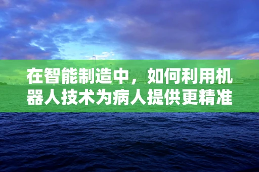 在智能制造中，如何利用机器人技术为病人提供更精准的护理服务？