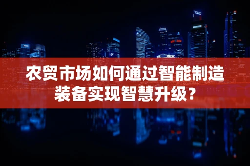 农贸市场如何通过智能制造装备实现智慧升级？