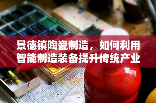 景德镇陶瓷制造，如何利用智能制造装备提升传统产业？