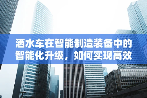 洒水车在智能制造装备中的智能化升级，如何实现高效、精准的作业？