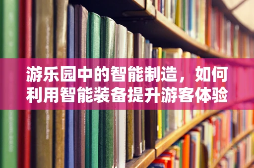 游乐园中的智能制造，如何利用智能装备提升游客体验？