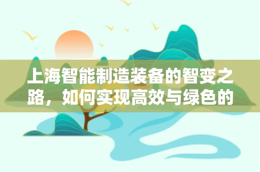 上海智能制造装备的智变之路，如何实现高效与绿色的双重飞跃？