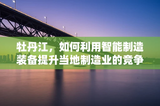 牡丹江，如何利用智能制造装备提升当地制造业的竞争力？