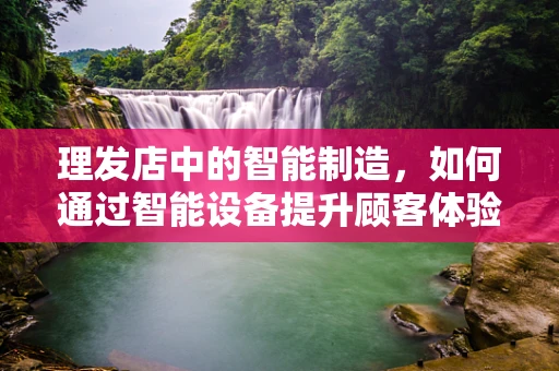 理发店中的智能制造，如何通过智能设备提升顾客体验？