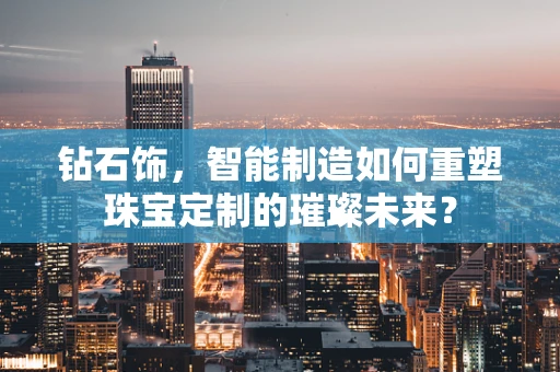 钻石饰，智能制造如何重塑珠宝定制的璀璨未来？