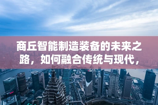 商丘智能制造装备的未来之路，如何融合传统与现代，实现产业升级？