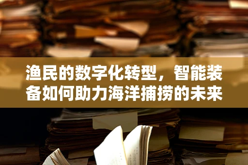 渔民的数字化转型，智能装备如何助力海洋捕捞的未来？