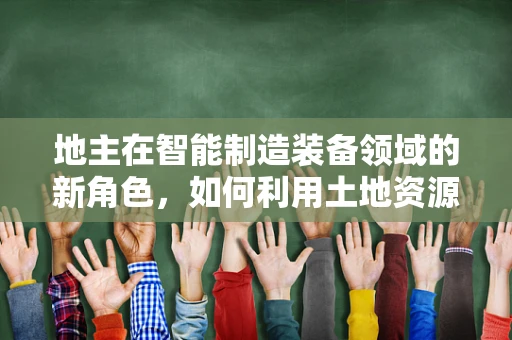 地主在智能制造装备领域的新角色，如何利用土地资源优化生产布局？