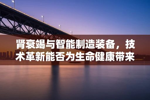 肾衰竭与智能制造装备，技术革新能否为生命健康带来新曙光？