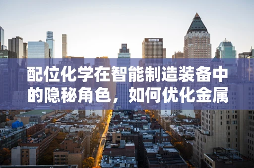 配位化学在智能制造装备中的隐秘角色，如何优化金属催化剂的效能？