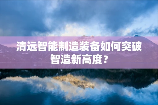 清远智能制造装备如何突破智造新高度？