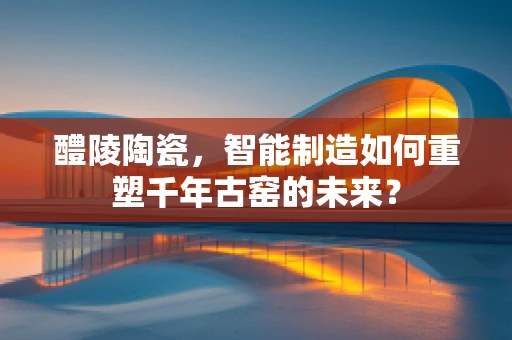 醴陵陶瓷，智能制造如何重塑千年古窑的未来？