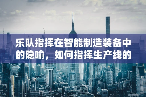 乐队指挥在智能制造装备中的隐喻，如何指挥生产线的交响乐章？