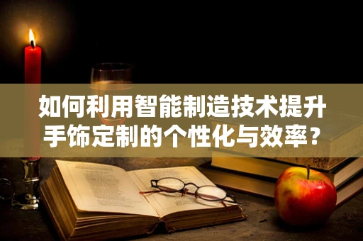 如何利用智能制造技术提升手饰定制的个性化与效率？