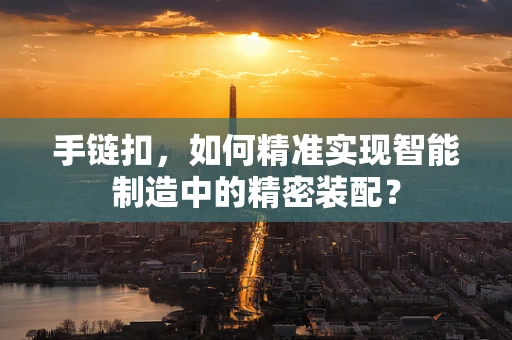 手链扣，如何精准实现智能制造中的精密装配？